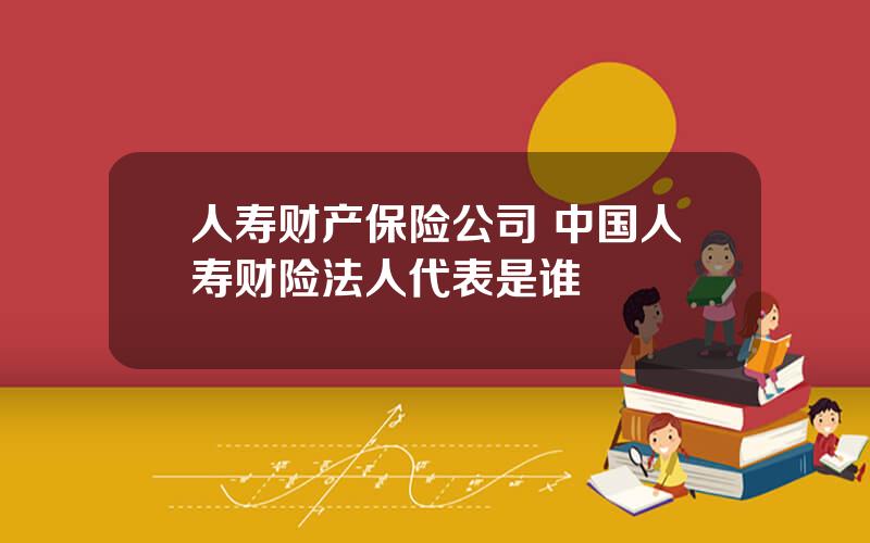 人寿财产保险公司 中国人寿财险法人代表是谁